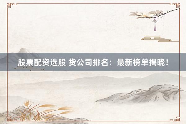 股票配资选股 货公司排名：最新榜单揭晓！