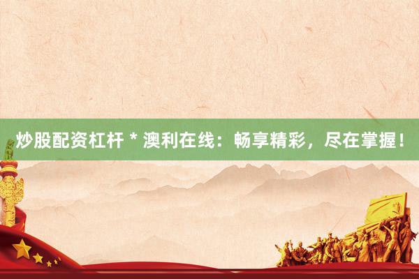 炒股配资杠杆 * 澳利在线：畅享精彩，尽在掌握！