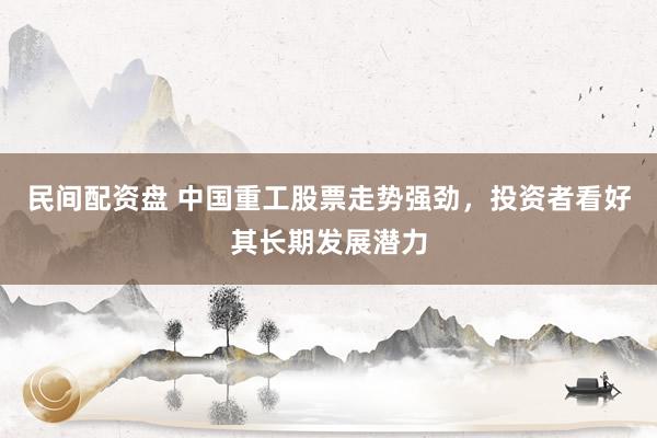 民间配资盘 中国重工股票走势强劲，投资者看好其长期发展潜力