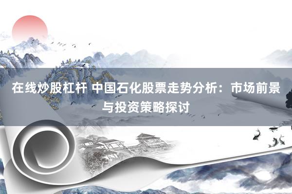 在线炒股杠杆 中国石化股票走势分析：市场前景与投资策略探讨