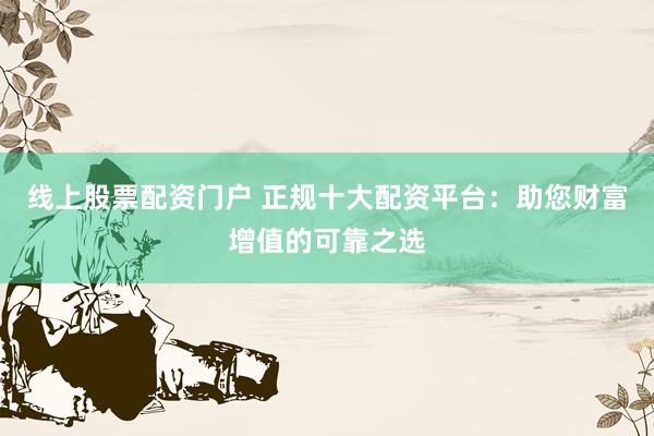 线上股票配资门户 正规十大配资平台：助您财富增值的可靠之选