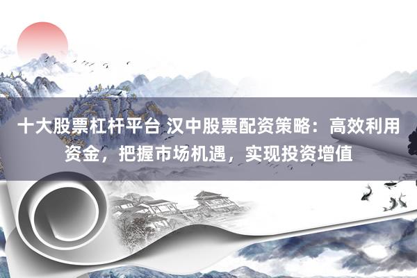 十大股票杠杆平台 汉中股票配资策略：高效利用资金，把握市场机遇，实现投资增值