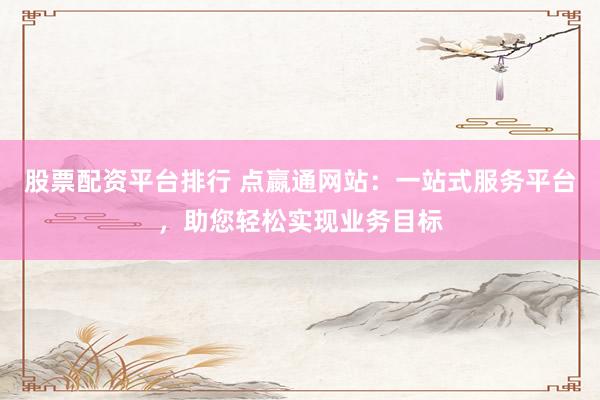 股票配资平台排行 点嬴通网站：一站式服务平台，助您轻松实现业务目标
