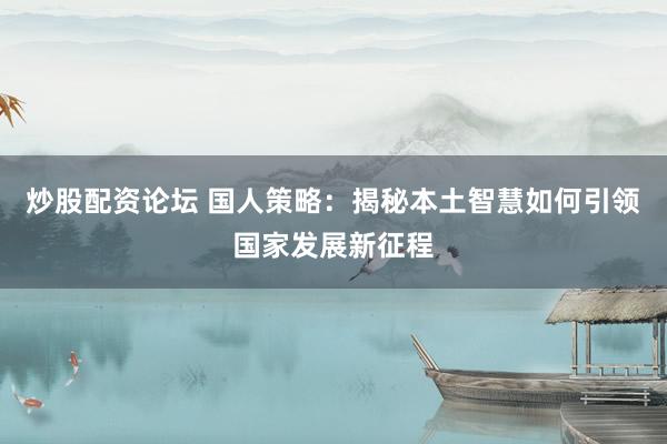 炒股配资论坛 国人策略：揭秘本土智慧如何引领国家发展新征程
