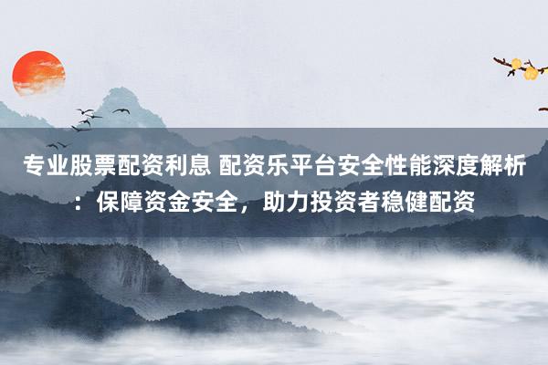 专业股票配资利息 配资乐平台安全性能深度解析：保障资金安全，助力投资者稳健配资