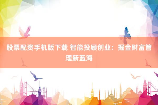 股票配资手机版下载 智能投顾创业：掘金财富管理新蓝海