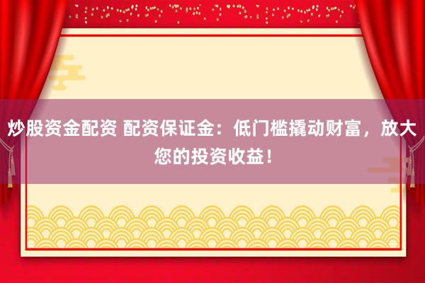 炒股资金配资 配资保证金：低门槛撬动财富，放大您的投资收益！