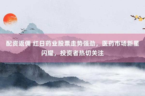 配资返佣 红日药业股票走势强劲，医药市场新星闪耀，投资者热切关注