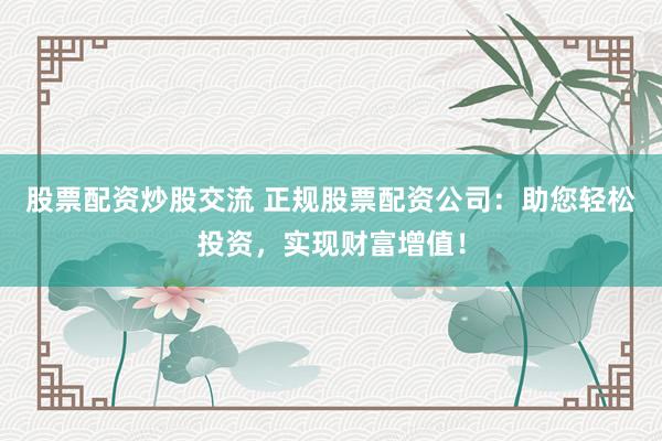 股票配资炒股交流 正规股票配资公司：助您轻松投资，实现财富增值！