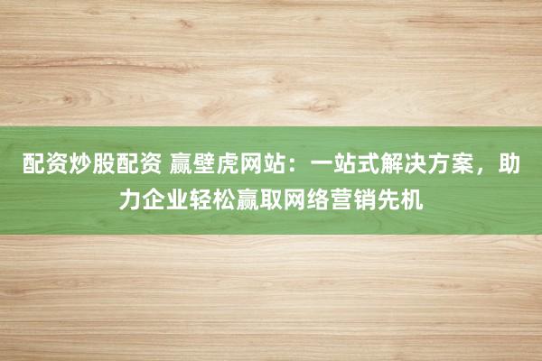 配资炒股配资 赢壁虎网站：一站式解决方案，助力企业轻松赢取网络营销先机