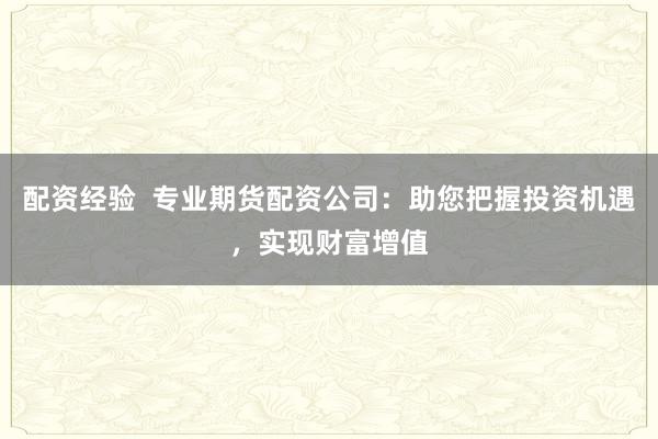 配资经验  专业期货配资公司：助您把握投资机遇，实现财富增值