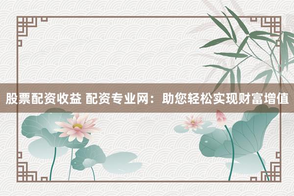 股票配资收益 配资专业网：助您轻松实现财富增值