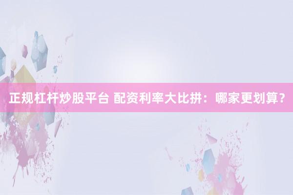 正规杠杆炒股平台 配资利率大比拼：哪家更划算？