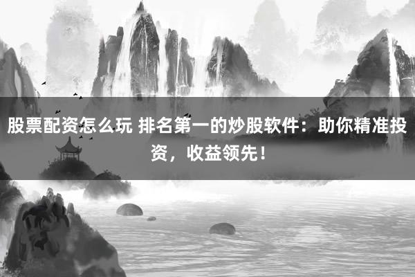 股票配资怎么玩 排名第一的炒股软件：助你精准投资，收益领先！