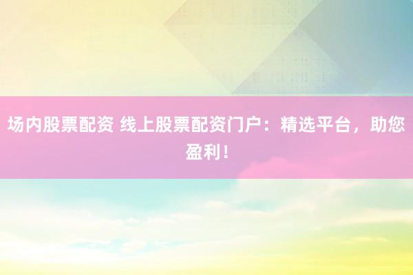 场内股票配资 线上股票配资门户：精选平台，助您盈利！