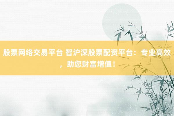 股票网络交易平台 智沪深股票配资平台：专业高效，助您财富增值！