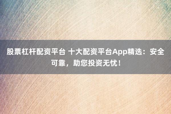 股票杠杆配资平台 十大配资平台App精选：安全可靠，助您投资无忧！