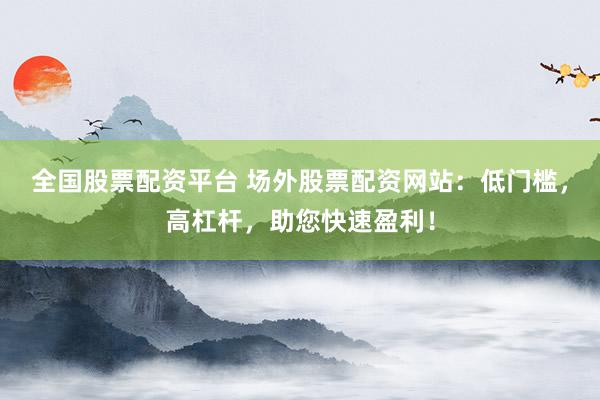 全国股票配资平台 场外股票配资网站：低门槛，高杠杆，助您快速盈利！