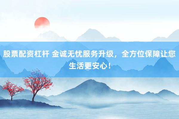 股票配资杠杆 金诚无忧服务升级，全方位保障让您生活更安心！