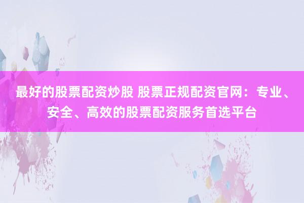 最好的股票配资炒股 股票正规配资官网：专业、安全、高效的股票配资服务首选平台
