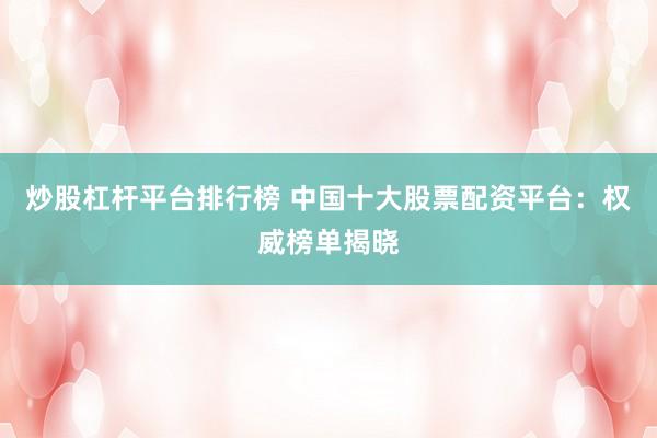 炒股杠杆平台排行榜 中国十大股票配资平台：权威榜单揭晓