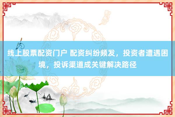 线上股票配资门户 配资纠纷频发，投资者遭遇困境，投诉渠道成关键解决路径