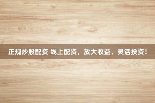 正规炒股配资 线上配资，放大收益，灵活投资！