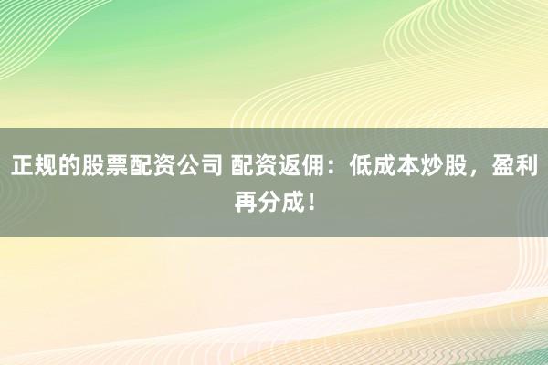 正规的股票配资公司 配资返佣：低成本炒股，盈利再分成！