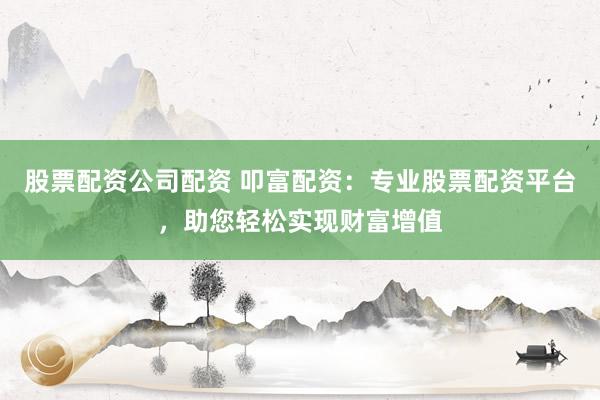 股票配资公司配资 叩富配资：专业股票配资平台，助您轻松实现财富增值