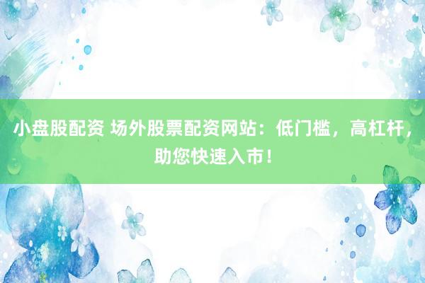 小盘股配资 场外股票配资网站：低门槛，高杠杆，助您快速入市！