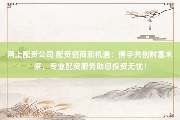 网上配资公司 配资招商新机遇：携手共创财富未来，专业配资服务助您投资无忧！