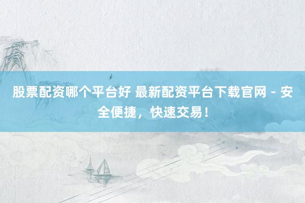 股票配资哪个平台好 最新配资平台下载官网 - 安全便捷，快速交易！