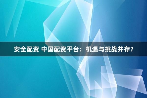安全配资 中国配资平台：机遇与挑战并存？