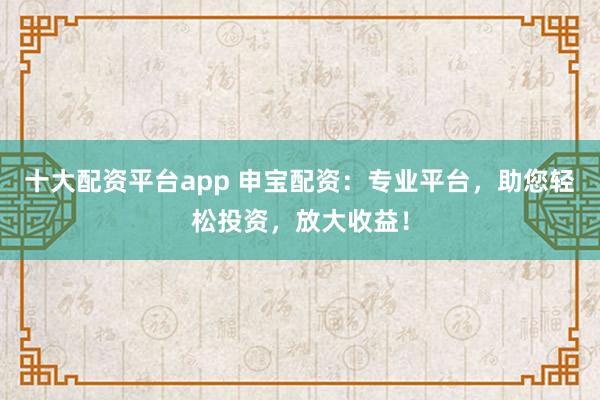 十大配资平台app 申宝配资：专业平台，助您轻松投资，放大收益！