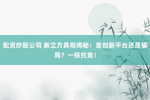 配资炒股公司 新立方真相揭秘：是创新平台还是骗局？一探究竟！