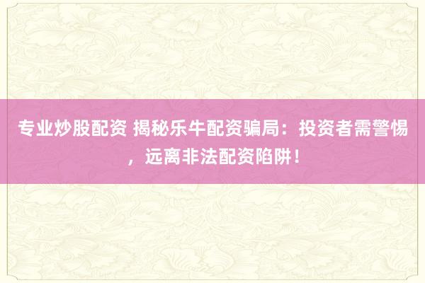 专业炒股配资 揭秘乐牛配资骗局：投资者需警惕，远离非法配资陷阱！