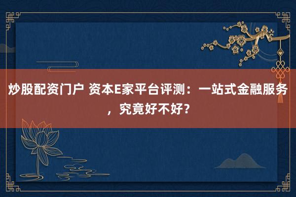 炒股配资门户 资本E家平台评测：一站式金融服务，究竟好不好？