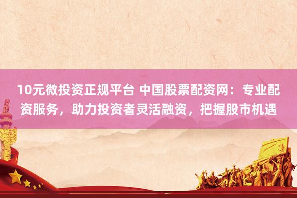10元微投资正规平台 中国股票配资网：专业配资服务，助力投资者灵活融资，把握股市机遇
