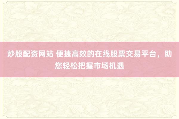 炒股配资网站 便捷高效的在线股票交易平台，助您轻松把握市场机遇