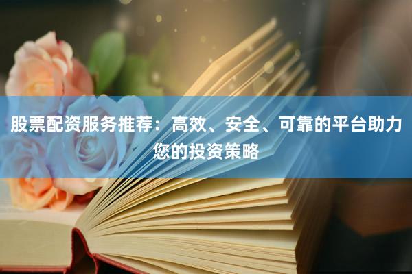 股票配资服务推荐：高效、安全、可靠的平台助力您的投资策略