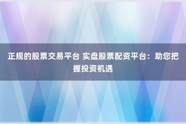 正规的股票交易平台 实盘股票配资平台：助您把握投资机遇