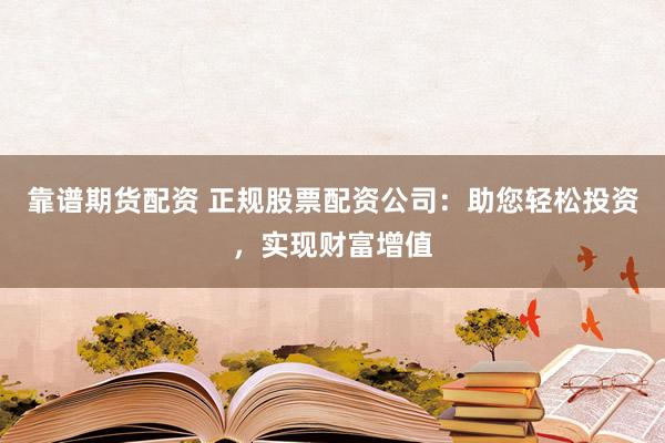 靠谱期货配资 正规股票配资公司：助您轻松投资，实现财富增值