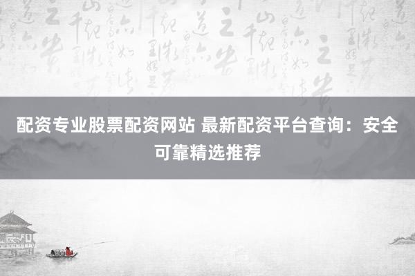 配资专业股票配资网站 最新配资平台查询：安全可靠精选推荐