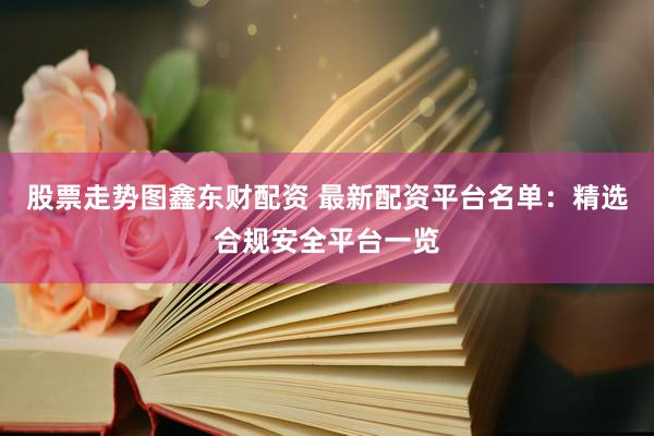 股票走势图鑫东财配资 最新配资平台名单：精选合规安全平台一览
