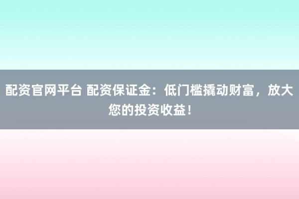 配资官网平台 配资保证金：低门槛撬动财富，放大您的投资收益！