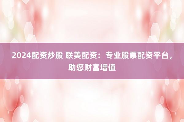 2024配资炒股 联美配资：专业股票配资平台，助您财富增值