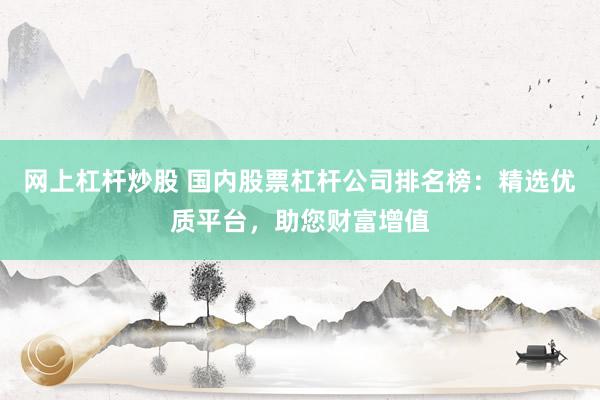 网上杠杆炒股 国内股票杠杆公司排名榜：精选优质平台，助您财富增值