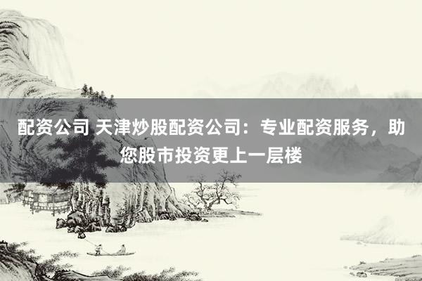 配资公司 天津炒股配资公司：专业配资服务，助您股市投资更上一层楼
