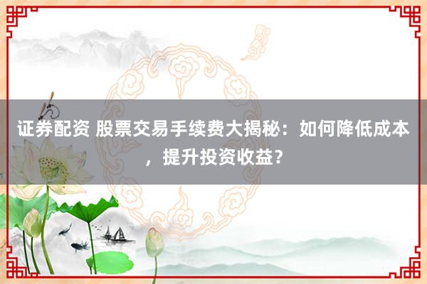 证券配资 股票交易手续费大揭秘：如何降低成本，提升投资收益？