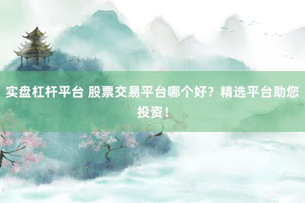 实盘杠杆平台 股票交易平台哪个好？精选平台助您投资！